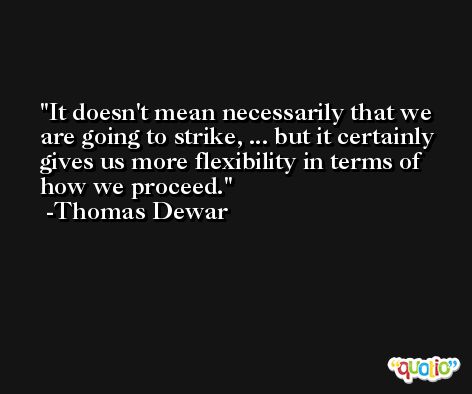 It doesn't mean necessarily that we are going to strike, ... but it certainly gives us more flexibility in terms of how we proceed. -Thomas Dewar