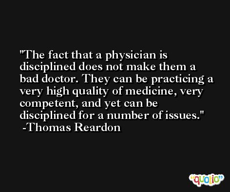 The fact that a physician is disciplined does not make them a bad doctor. They can be practicing a very high quality of medicine, very competent, and yet can be disciplined for a number of issues. -Thomas Reardon