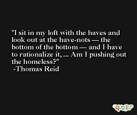 I sit in my loft with the haves and look out at the have-nots — the bottom of the bottom — and I have to rationalize it, ... Am I pushing out the homeless? -Thomas Reid