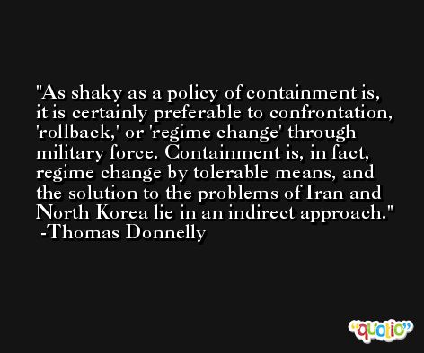 As shaky as a policy of containment is, it is certainly preferable to confrontation, 'rollback,' or 'regime change' through military force. Containment is, in fact, regime change by tolerable means, and the solution to the problems of Iran and North Korea lie in an indirect approach. -Thomas Donnelly