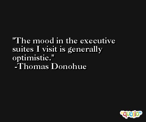 The mood in the executive suites I visit is generally optimistic. -Thomas Donohue