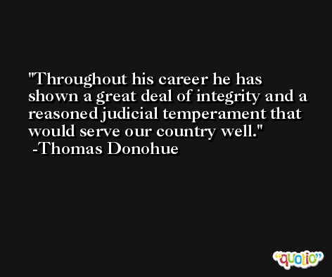Throughout his career he has shown a great deal of integrity and a reasoned judicial temperament that would serve our country well. -Thomas Donohue