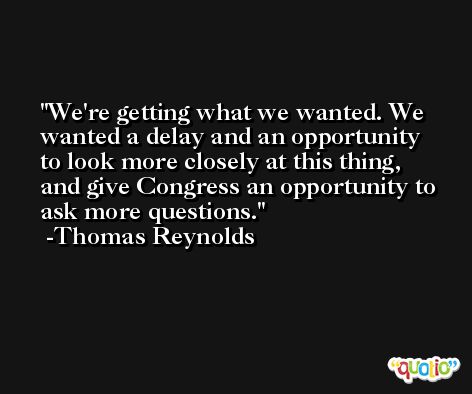 We're getting what we wanted. We wanted a delay and an opportunity to look more closely at this thing, and give Congress an opportunity to ask more questions. -Thomas Reynolds