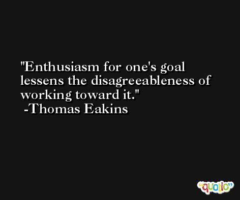 Enthusiasm for one's goal lessens the disagreeableness of working toward it. -Thomas Eakins