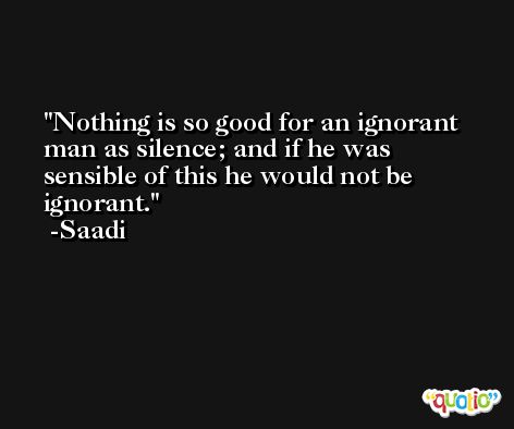 Nothing is so good for an ignorant man as silence; and if he was sensible of this he would not be ignorant. -Saadi