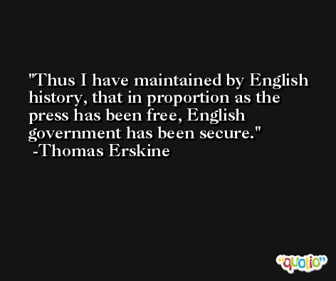 Thus I have maintained by English history, that in proportion as the press has been free, English government has been secure. -Thomas Erskine