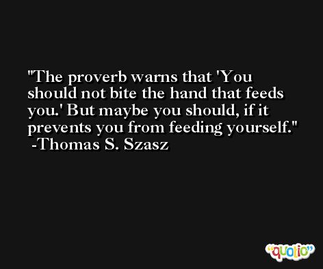 The proverb warns that 'You should not bite the hand that feeds you.' But maybe you should, if it prevents you from feeding yourself. -Thomas S. Szasz
