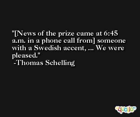 [News of the prize came at 6:45 a.m. in a phone call from] someone with a Swedish accent, ... We were pleased. -Thomas Schelling