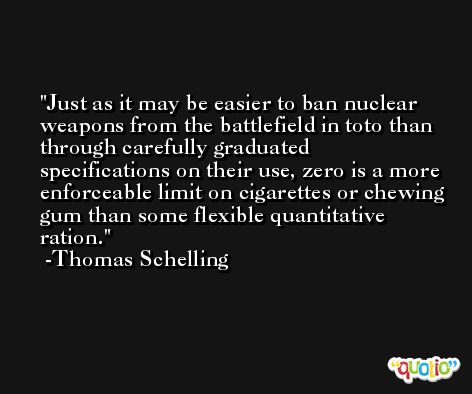 Just as it may be easier to ban nuclear weapons from the battlefield in toto than through carefully graduated specifications on their use, zero is a more enforceable limit on cigarettes or chewing gum than some flexible quantitative ration. -Thomas Schelling