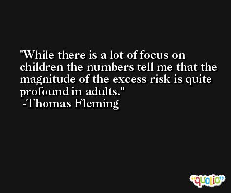 While there is a lot of focus on children the numbers tell me that the magnitude of the excess risk is quite profound in adults. -Thomas Fleming