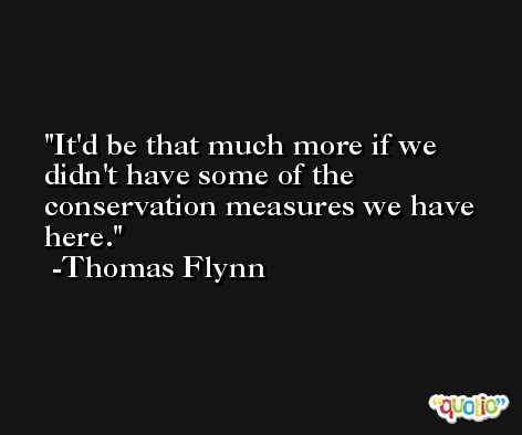 It'd be that much more if we didn't have some of the conservation measures we have here. -Thomas Flynn