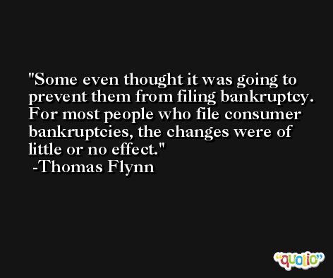 Some even thought it was going to prevent them from filing bankruptcy. For most people who file consumer bankruptcies, the changes were of little or no effect. -Thomas Flynn