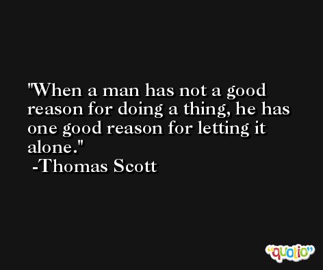 When a man has not a good reason for doing a thing, he has one good reason for letting it alone. -Thomas Scott