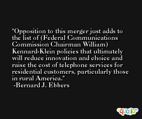 Opposition to this merger just adds to the list of (Federal Communications Commission Chairman William) Kennard-Klein policies that ultimately will reduce innovation and choice and raise the cost of telephone services for residential customers, particularly those in rural America. -Bernard J. Ebbers