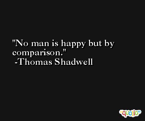 No man is happy but by comparison. -Thomas Shadwell