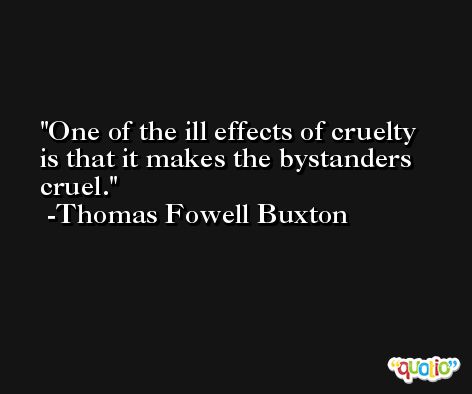 One of the ill effects of cruelty is that it makes the bystanders cruel. -Thomas Fowell Buxton