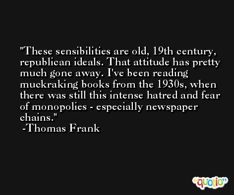 These sensibilities are old, 19th century, republican ideals. That attitude has pretty much gone away. I've been reading muckraking books from the 1930s, when there was still this intense hatred and fear of monopolies - especially newspaper chains. -Thomas Frank