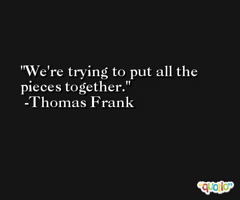 We're trying to put all the pieces together. -Thomas Frank