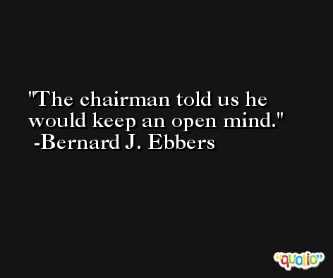 The chairman told us he would keep an open mind. -Bernard J. Ebbers