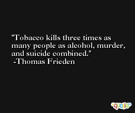 Tobacco kills three times as many people as alcohol, murder, and suicide combined. -Thomas Frieden