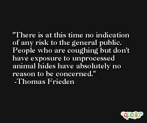 There is at this time no indication of any risk to the general public. People who are coughing but don't have exposure to unprocessed animal hides have absolutely no reason to be concerned. -Thomas Frieden
