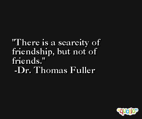 There is a scarcity of friendship, but not of friends. -Dr. Thomas Fuller