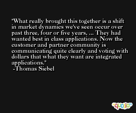 What really brought this together is a shift in market dynamics we've seen occur over past three, four or five years, ... They had wanted best in class applications. Now the customer and partner community is communicating quite clearly and voting with dollars that what they want are integrated applications. -Thomas Siebel