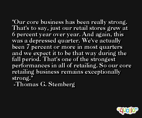 Our core business has been really strong. That's to say, just our retail stores grew at 6 percent year over year. And again, this was a depressed quarter. We've actually been 7 percent or more in most quarters and we expect it to be that way during the fall period. That's one of the strongest performances in all of retailing. So our core retailing business remains exceptionally strong. -Thomas G. Stemberg