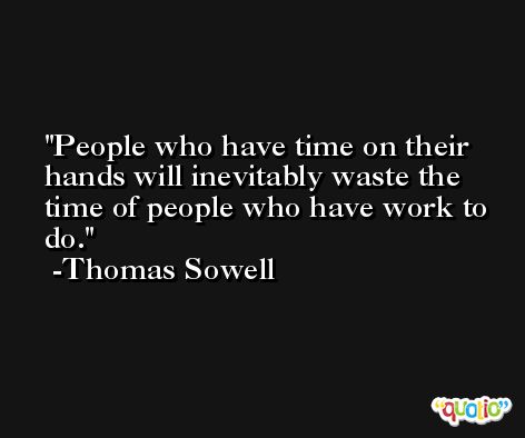 People who have time on their hands will inevitably waste the time of people who have work to do. -Thomas Sowell