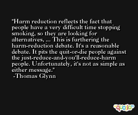Harm reduction reflects the fact that people have a very difficult time stopping smoking, so they are looking for alternatives, ... This is furthering the harm-reduction debate. It's a reasonable debate. It pits the quit-or-die people against the just-reduce-and-you'll-reduce-harm people. Unfortunately, it's not as simple as either message. -Thomas Glynn