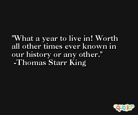 What a year to live in! Worth all other times ever known in our history or any other. -Thomas Starr King