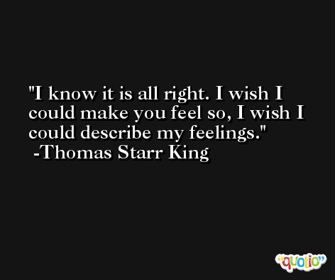 I know it is all right. I wish I could make you feel so, I wish I could describe my feelings. -Thomas Starr King