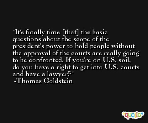 It's finally time [that] the basic questions about the scope of the president's power to hold people without the approval of the courts are really going to be confronted. If you're on U.S. soil, do you have a right to get into U.S. courts and have a lawyer? -Thomas Goldstein