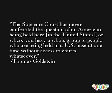The Supreme Court has never confronted the question of an American being held here [in the United States], or where you have a whole group of people who are being held in a U.S. base at one time without access to courts whatsoever. -Thomas Goldstein