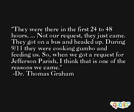 They were there in the first 24 to 48 hours, ... Not our request, they just came. They got on a bus and headed up. During 9/11 they were cooking gumbo and feeding us. So, when we got a request for Jefferson Parish, I think that is one of the reasons we came. -Dr. Thomas Graham