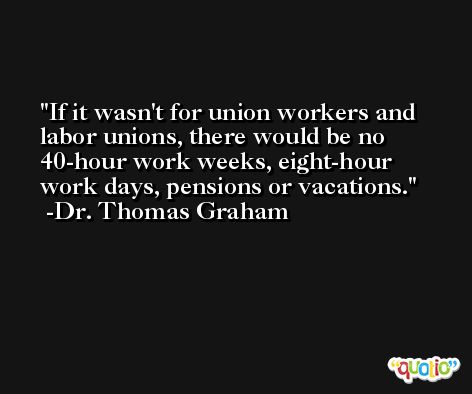 If it wasn't for union workers and labor unions, there would be no 40-hour work weeks, eight-hour work days, pensions or vacations. -Dr. Thomas Graham