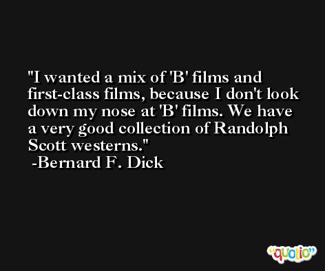 I wanted a mix of 'B' films and first-class films, because I don't look down my nose at 'B' films. We have a very good collection of Randolph Scott westerns. -Bernard F. Dick