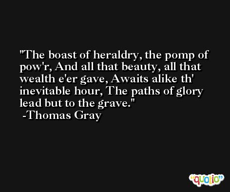 The boast of heraldry, the pomp of pow'r, And all that beauty, all that wealth e'er gave, Awaits alike th' inevitable hour, The paths of glory lead but to the grave. -Thomas Gray