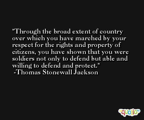 Through the broad extent of country over which you have marched by your respect for the rights and property of citizens, you have shown that you were soldiers not only to defend but able and willing to defend and protect. -Thomas Stonewall Jackson