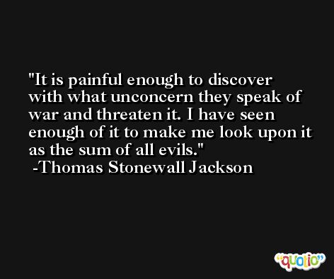 It is painful enough to discover with what unconcern they speak of war and threaten it. I have seen enough of it to make me look upon it as the sum of all evils. -Thomas Stonewall Jackson