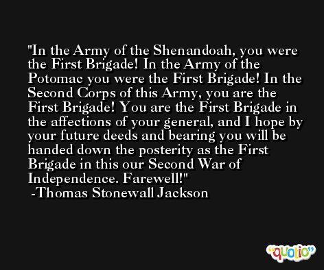 In the Army of the Shenandoah, you were the First Brigade! In the Army of the Potomac you were the First Brigade! In the Second Corps of this Army, you are the First Brigade! You are the First Brigade in the affections of your general, and I hope by your future deeds and bearing you will be handed down the posterity as the First Brigade in this our Second War of Independence. Farewell! -Thomas Stonewall Jackson