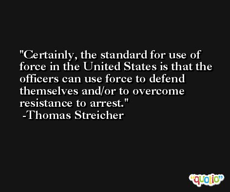 Certainly, the standard for use of force in the United States is that the officers can use force to defend themselves and/or to overcome resistance to arrest. -Thomas Streicher