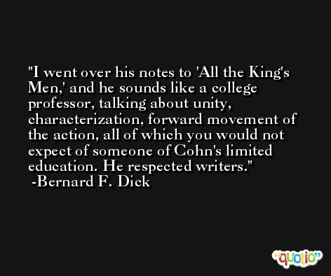I went over his notes to 'All the King's Men,' and he sounds like a college professor, talking about unity, characterization, forward movement of the action, all of which you would not expect of someone of Cohn's limited education. He respected writers. -Bernard F. Dick