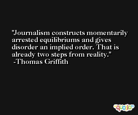 Journalism constructs momentarily arrested equilibriums and gives disorder an implied order. That is already two steps from reality. -Thomas Griffith