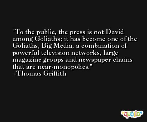 To the public, the press is not David among Goliaths; it has become one of the Goliaths, Big Media, a combination of powerful television networks, large magazine groups and newspaper chains that are near-monopolies. -Thomas Griffith