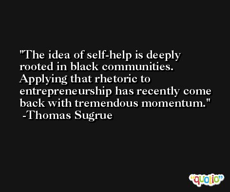 The idea of self-help is deeply rooted in black communities. Applying that rhetoric to entrepreneurship has recently come back with tremendous momentum. -Thomas Sugrue