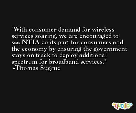 With consumer demand for wireless services soaring, we are encouraged to see NTIA do its part for consumers and the economy by ensuring the government stays on track to deploy additional spectrum for broadband services. -Thomas Sugrue
