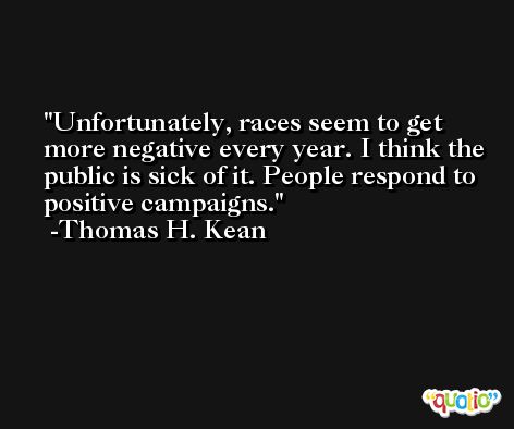 Unfortunately, races seem to get more negative every year. I think the public is sick of it. People respond to positive campaigns. -Thomas H. Kean