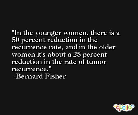 In the younger women, there is a 50 percent reduction in the recurrence rate, and in the older women it's about a 25 percent reduction in the rate of tumor recurrence. -Bernard Fisher