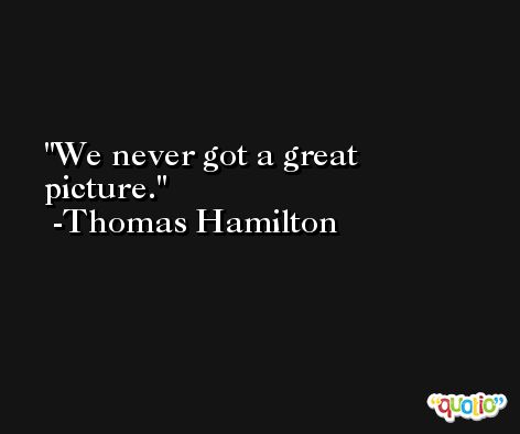 We never got a great picture. -Thomas Hamilton